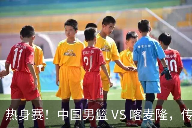 热身赛！中国男篮 VS 喀麦隆，传来 3 好消息 1 坏消息，郭士强迎强援