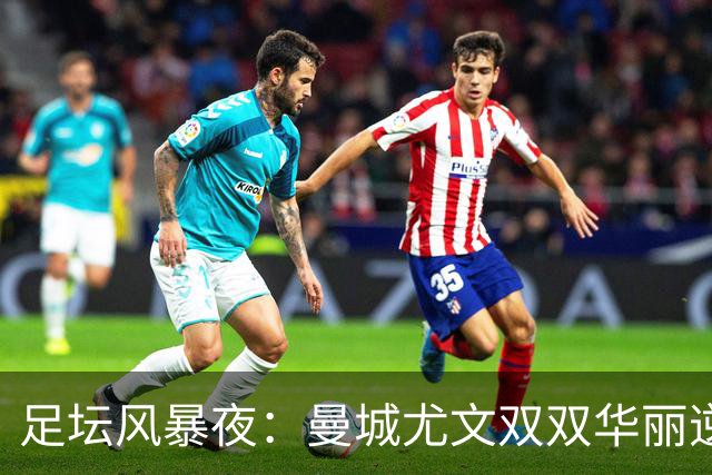 足坛风暴夜：曼城尤文双双华丽逆袭，贝蒂斯照亮夜空